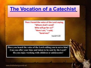 The Vocation of a Catechist
Then I heard the voice of the Lord saying,
"Whom shall I send?
Who will go for us?"
"Here I am," I said;
"Send me!"
Isaiah 6:8
Have you heard the voice of the Lord calling you to serve him?
Can you offer your time and talent to be sent by the Lord?
Do you enjoy working with children or adolescents?
 