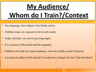 My Audience/
Whom do I Train?/Context
• One language, One religion, One Hindu nation.
• Children today are exposed to the hi-tech media
• Today churches are slowly growing empty
• It’s a mixture of the locals and the migrated
• Children who lack love and acceptance, who are terribly scared of parents.
• Can these be pillars of the church? Can there be a Francis Xavier? John the Britto?
 