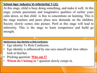 School Age: Industry Vs Inferiority( 7-11):
At this stage, child is busy doing something, and make it well. At this
stage, certain passionate and imaginative qualities of earlier years
calm down, so that child is free to concentrate on learning. This is
the stage teachers and peers place new demands on the children.
Society slowly comes into picture. Peril at this stage will lead to
inferiority. This is the stage to learn competence and build go
strength.
Adolescence: Ego Identity vs Role Confusion:
• Ego identity Vs Role Confusion.
• Ego identity is influenced by one sees oneself and how others
look at him/her.
• Pricking question: Who am I?
• Whom do I belong to ? question slowly creeps in.
 
