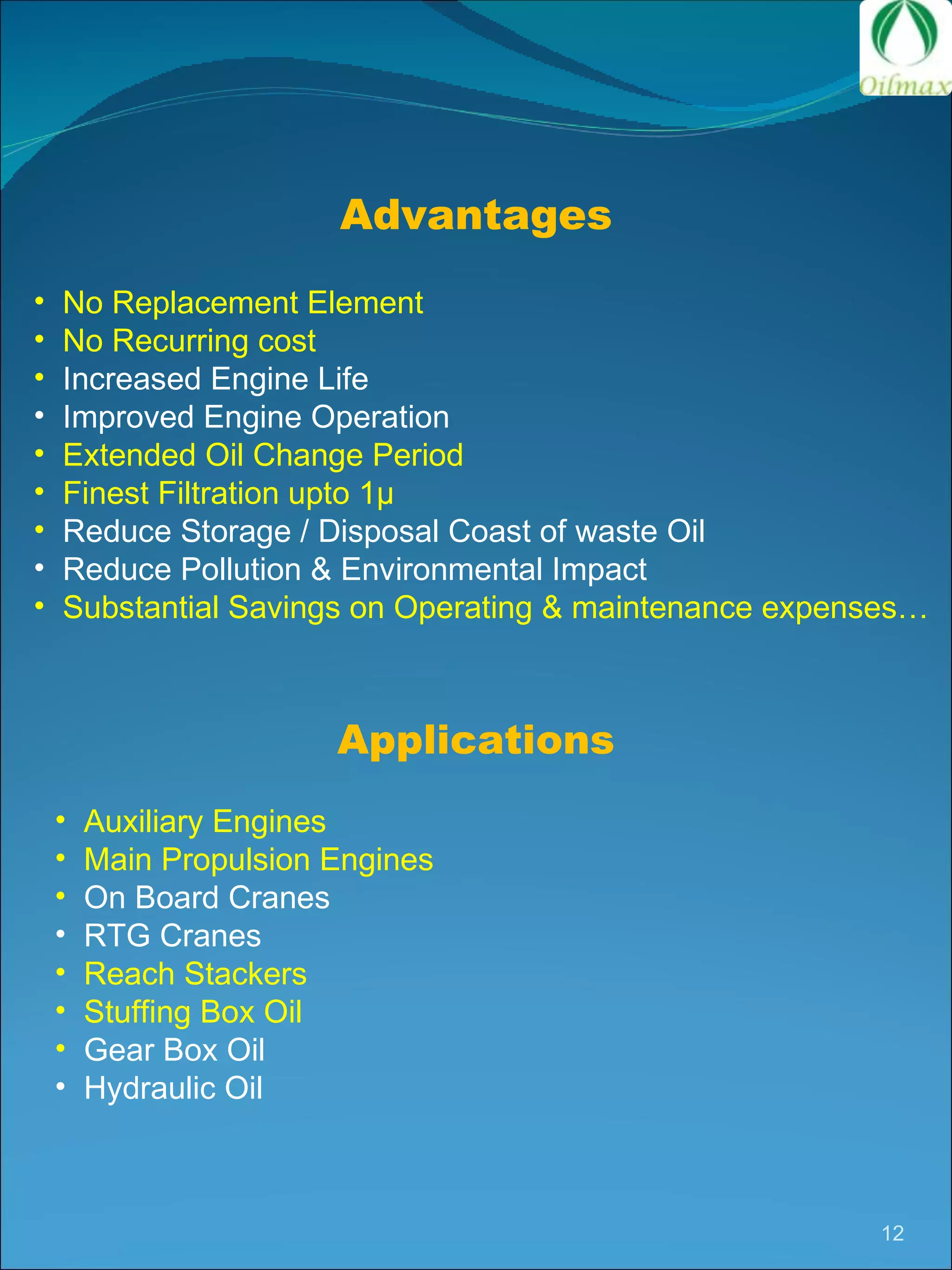 Auxiliary Engines Main Propulsion Engines On Board Cranes RTG Cranes Reach Stackers Stuffing Box Oil Gear Box Oil Hydraulic Oil Advantages No Replacement Element No Recurring cost Increased Engine Life Improved Engine Operation Extended Oil Change Period Finest Filtration upto 1 µ Reduce Storage / Disposal Coast of waste Oil Reduce Pollution & Environmental Impact Substantial Savings on Operating & maintenance expenses… Applications 