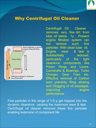Why Centrifugal Oil Cleaner  Centrifugal Oil  Cleaner  removes  very  fine dirt  from lube oil below  1µ . Present engine filtration system can not remove such fine particles. With clean lube  oil,  Engine  wear  & tear is Substantially reduced, particularly of the tight clearance components like Piston Rings and Liners, Camshafts & Bearings, Turbo Charger, Gear Train etc. Effective removal of Carbon soot prevents Ring sticking and Clogging of oil passages, improving engine performance.  Fine particles in the range of 1-5  µ  get trapped into the dynamic clearance  causing the maximum wear & tear. Centrifugal oil cleaner removes these fine particles enabling extension of component life 