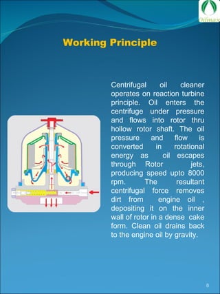 Working Principle Centrifugal oil cleaner operates on reaction turbine principle. Oil enters the centrifuge under pressure and flows into rotor thru hollow rotor shaft. The oil pressure and flow is converted in rotational energy as  oil escapes through Rotor  jets, producing speed upto 8000 rpm. The resultant centrifugal force removes dirt from  engine oil , depositing it on the inner wall of rotor in a dense  cake form. Clean oil drains back to the engine oil by gravity.  