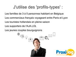 J'utilise des 'profils-types' :
Les familles de 3 à 5 personnes habitant en Belgique
Les commerciaux français voyageant entre Paris et Lyon
Les touristes hollandais en pleine saison
Les supporters de l'AJA LOL
Les jeunes couples bourguignons
 