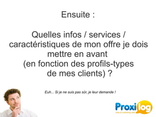 Ensuite :

      Quelles infos / services / 
caractéristiques de mon offre je dois 
           mettre en avant 
   (en fonction des profils-types
           de mes clients) ?
         Euh... Si je ne suis pas sûr, je leur demande !
 