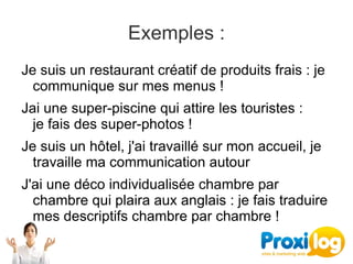 Exemples :
Je suis un restaurant créatif de produits frais : je 
  communique sur mes menus !
Jai une super-piscine qui attire les touristes : 
  je fais des super-photos !
Je suis un hôtel, j'ai travaillé sur mon accueil, je 
  travaille ma communication autour
J'ai une déco individualisée chambre par 
  chambre qui plaira aux anglais : je fais traduire 
  mes descriptifs chambre par chambre !
 