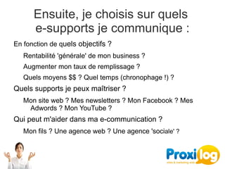 Ensuite, je choisis sur quels 
      e-supports je communique :
En fonction de quels objectifs ?
   Rentabilité 'générale' de mon business ?
   Augmenter mon taux de remplissage ?
   Quels moyens $$ ? Quel temps (chronophage !) ?
Quels supports je peux maîtriser ?
   Mon site web ? Mes newsletters ? Mon Facebook ? Mes 
    Adwords ? Mon YouTube ?  
Qui peut m'aider dans ma e-communication ?
   Mon fils ? Une agence web ? Une agence 'sociale' ?
 