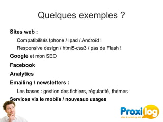 Quelques exemples ?
Sites web :
  Compatibilités Iphone / Ipad / Androïd !
  Responsive design / html5-css3 / pas de Flash !
Google et mon SEO
Facebook
Analytics 
Emailing / newsletters :
  Les bases : gestion des fichiers, régularité, thèmes
Services via le mobile / nouveaux usages
 
