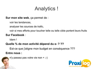Analytics !
Sur mon site web, ça permet de : 
   voir les tendances, 
   analyser les sources de trafic, 
   voir si mes efforts pour toucher telle ou telle cible portent leurs fruits
Sur Facebook :
   Idem !
Quelle % de mon activité dépend du e- ? ??
   Est-ce que j'aligne mon budget en conséquence ???
Entre nous :
   n'y passez pas votre vie non + ;-)
 