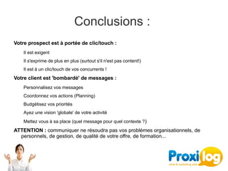 Conclusions : 
Votre prospect est à portée de clic/touch :
    Il est exigent
    Il s'exprime de plus en plus (surtout s'il n'est pas content!)
    Il est à un clic/touch de vos concurrents !
Votre client est 'bombardé' de messages :
    Personnalisez vos messages 
    Coordonnez vos actions (Planning)
    Budgétisez vos priorités
    Ayez une vision 'globale' de votre activité
    Mettez vous à sa place (quel message pour quel contexte ?)
ATTENTION : communiquer ne résoudra pas vos problèmes organisationnels, de 
  personnels, de gestion, de qualité de votre offre, de formation...
 