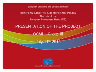 European Economic and Social Committee
EUROPEAN INDUSTRY AND MONETARY POLICY
The role of the
European Investment Bank (EIB)
PRESENTATION OF THE PROJECT
CCMI – Group III
July 14th 2015
 
