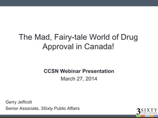 The Mad, Fairy-tale World of Drug
Approval in Canada!
CCSN Webinar Presentation
March 27, 2014
Gerry Jeffcott
Senior Associate, 3Sixty Public Affairs
 