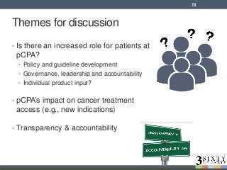 Themes for discussion
• Is there an increased role for patients at
pCPA?
• Policy and guideline development
• Governance, leadership and accountability
• Individual product input?
• pCPA’s impact on cancer treatment
access (e.g., new indications)
• Transparency & accountability
13
 