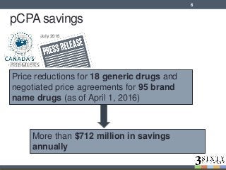 pCPA savings
More than $712 million in savings
annually
July 2016
6
Price reductions for 18 generic drugs and
negotiated price agreements for 95 brand
name drugs (as of April 1, 2016)
 