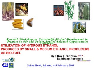 By : Roy Hendroko Research   Workshop on  Sustainable Biofuel Development in Indonesia   Progress   So Far and Future Applied Research Opportunities Sultan Hotel, Jakarta,  4-5 February 2009   UTILIZATION OF HYDROUS ETHANOL  PRODUCED BY SMALL & MEDIUM ETHANOL PRODUCERS  AS BIO-FUEL Bambang Purnomo 