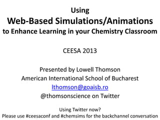 Using
Web-Based Simulations/Animations
to Enhance Learning in your Chemistry Classroom
CEESA 2013
Presented by Lowell Thomson
American International School of Bucharest
lthomson@goaisb.ro
@thomsonscience on Twitter
Using Twitter now?
Please use #ceesaconf and #chemsims for the backchannel conversation
 