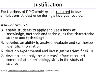 Justification
For teachers of DP Chemistry, it is required to use
simulations at least once during a two-year course.
AIMS...