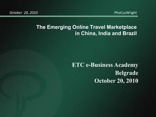 The Emerging Online Travel Marketplace
in China, India and Brazil
October 20, 2010 PhoCusWright
ETC e-Business Academy
Belgrade
October 20, 2010
 