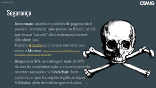 Segurança
- Anonimato: através de padrões de pagamento é
possível determinar uma pessoa no Bitcoin, ainda
que (o uso “correto” d)os endereços/internet
dificultem isso.
Existem Altcoins que tentam remediar isso,
como o Monero. <https://www.wired.com/2017/01/monero-
drug-dealers-cryptocurrency-choice-fire>
- Ataque dos 51%: ao conseguir mais de 50%
da taxa de hash/mineração, o atacante poderia
reverter transações na blockchain, bem
como evitar que transações legítimas sejam
Validadas, além de realizar gastos duplos. …
Classificação: público
 