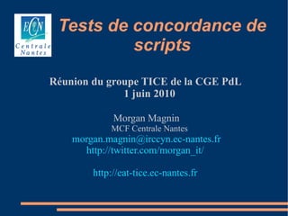 Tests de concordance de
          scripts
Réunion du groupe TICE de la CGE PdL
              1 juin 2010

             Morgan Magnin
            MCF Centrale Nantes
    morgan.magnin@irccyn.ec-nantes.fr
      http://twitter.com/morgan_it/

        http://eat-tice.ec-nantes.fr
 