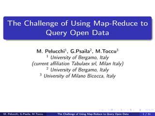 The Challenge of Using Map-Reduce to
Query Open Data
M. Pelucchi1
, G.Psaila2
, M.Toccu3
1
University of Bergamo, Italy
(current aﬃliation Tabulaex srl, Milan Italy)
2
University of Bergamo, Italy
3
University of Milano Bicocca, Italy
M. Pelucchi, G.Psaila, M.Toccu The Challenge of Using Map-Reduce to Query Open Data 1 / 31
 