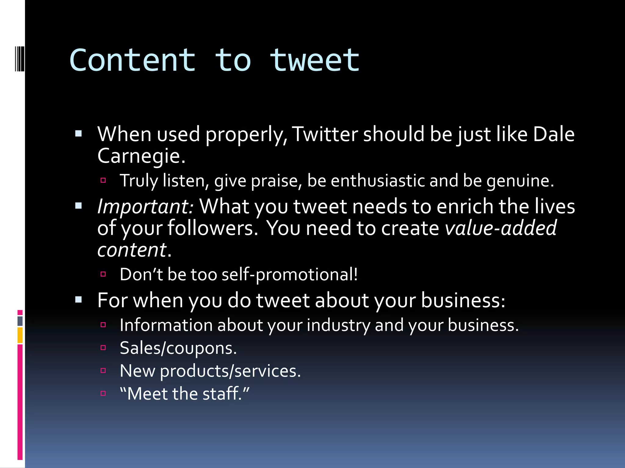 Content to tweet
 When used properly,Twitter should be just like Dale
Carnegie.
 Truly listen, give praise, be enthusiastic and be genuine.
 Important: What you tweet needs to enrich the lives
of your followers. You need to create value-added
content.
 Don’t be too self-promotional!
 For when you do tweet about your business:
 Information about your industry and your business.
 Sales/coupons.
 New products/services.
 “Meet the staff.”
 