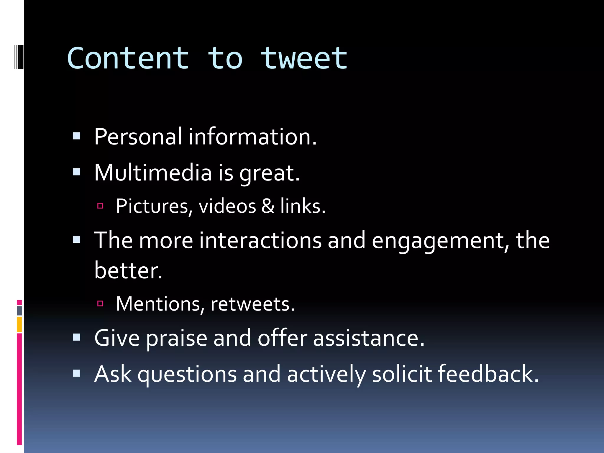 Content to tweet
 Personal information.
 Multimedia is great.
 Pictures, videos & links.
 The more interactions and engagement, the
better.
 Mentions, retweets.
 Give praise and offer assistance.
 Ask questions and actively solicit feedback.
 
