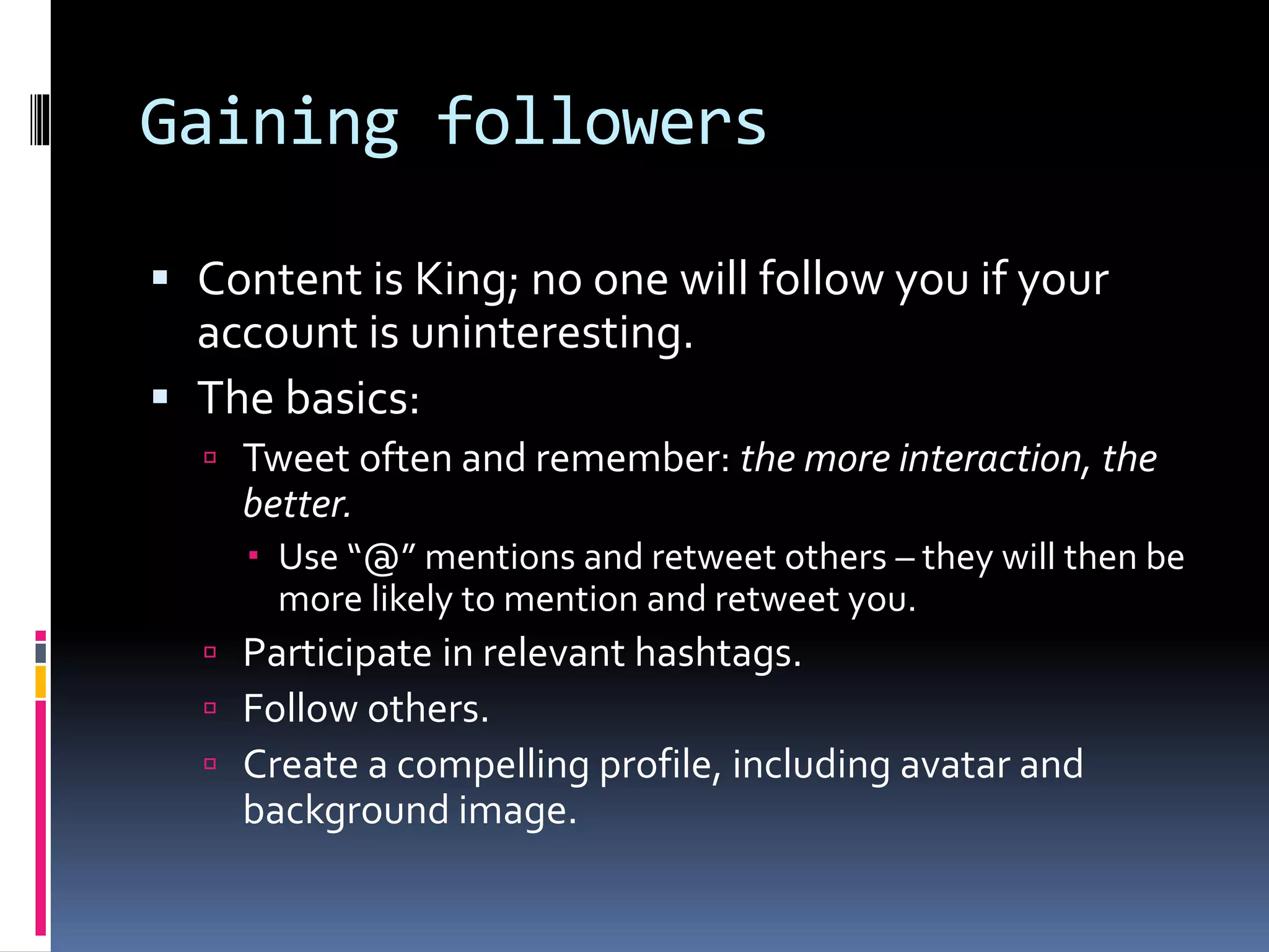 Gaining followers
 Content is King; no one will follow you if your
account is uninteresting.
 The basics:
 Tweet often and remember: the more interaction, the
better.
 Use “@” mentions and retweet others – they will then be
more likely to mention and retweet you.
 Participate in relevant hashtags.
 Follow others.
 Create a compelling profile, including avatar and
background image.
 