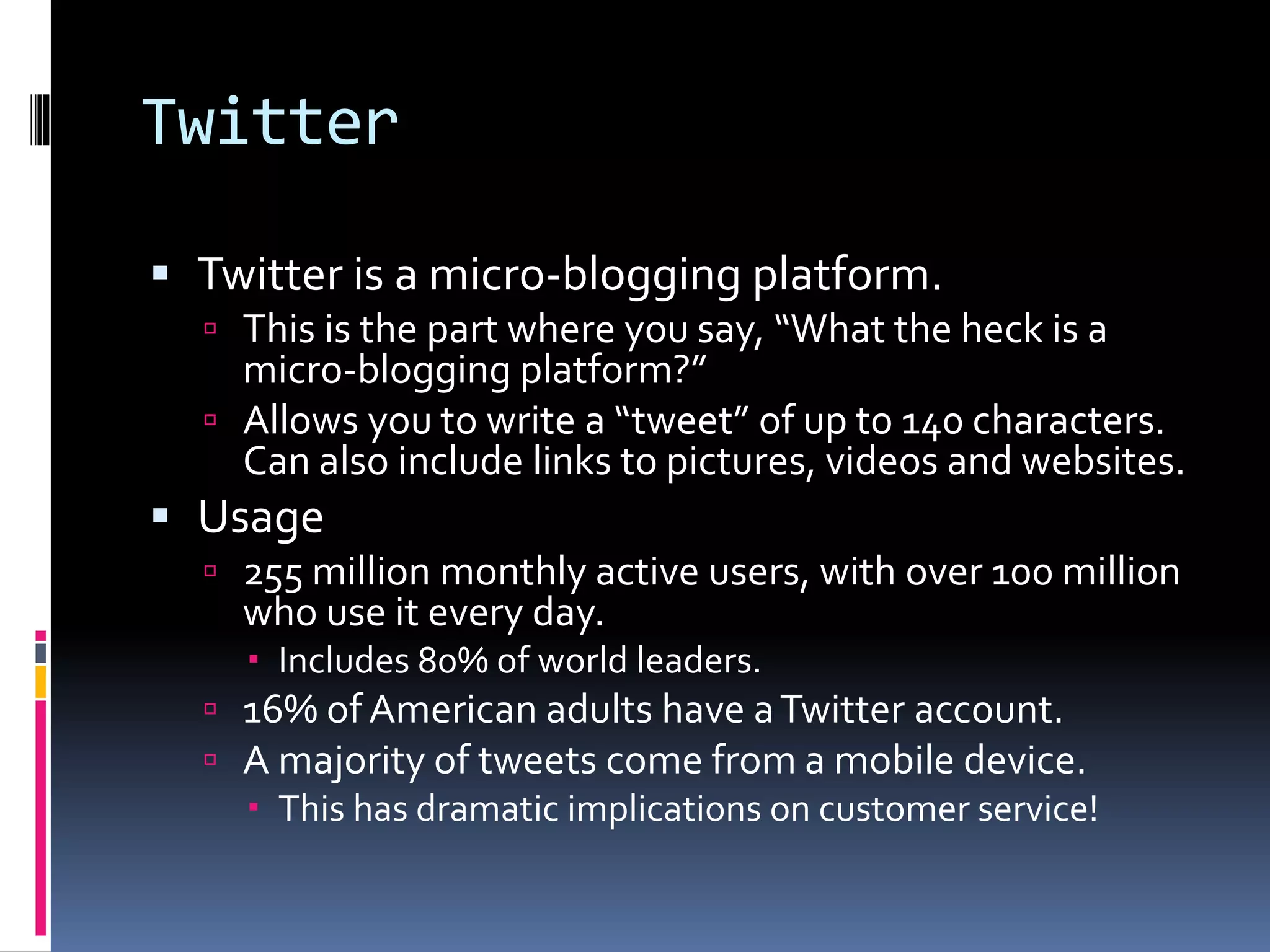 Twitter
 Twitter is a micro-blogging platform.
 This is the part where you say, “What the heck is a
micro-blogging platform?”
 Allows you to write a “tweet” of up to 140 characters.
Can also include links to pictures, videos and websites.
 Usage
 255 million monthly active users, with over 100 million
who use it every day.
 Includes 80% of world leaders.
 16% ofAmerican adults have aTwitter account.
 A majority of tweets come from a mobile device.
 This has dramatic implications on customer service!
 