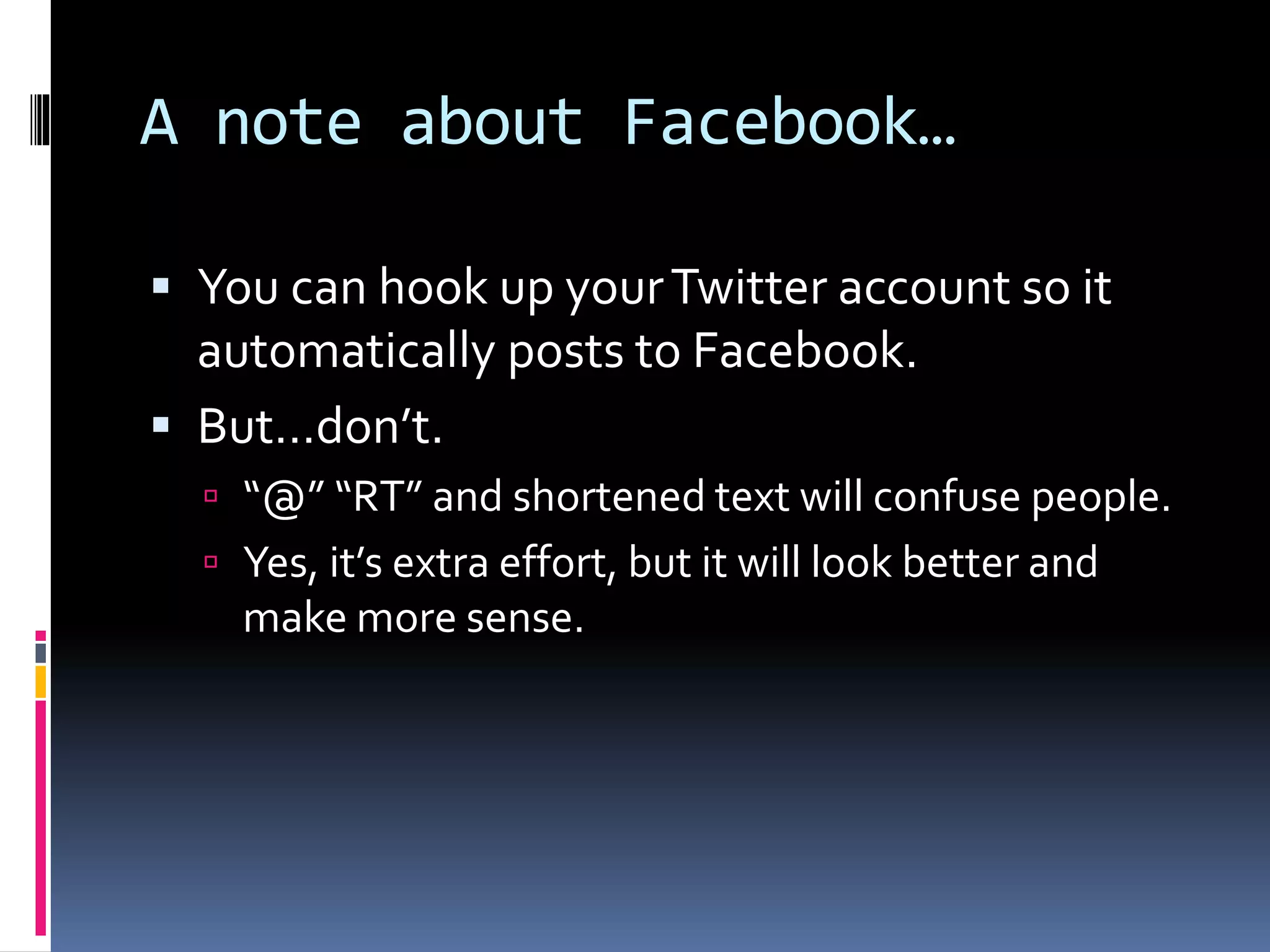 A note about Facebook…
 You can hook up yourTwitter account so it
automatically posts to Facebook.
 But…don’t.
 “@” “RT” and shortened text will confuse people.
 Yes, it’s extra effort, but it will look better and
make more sense.
 