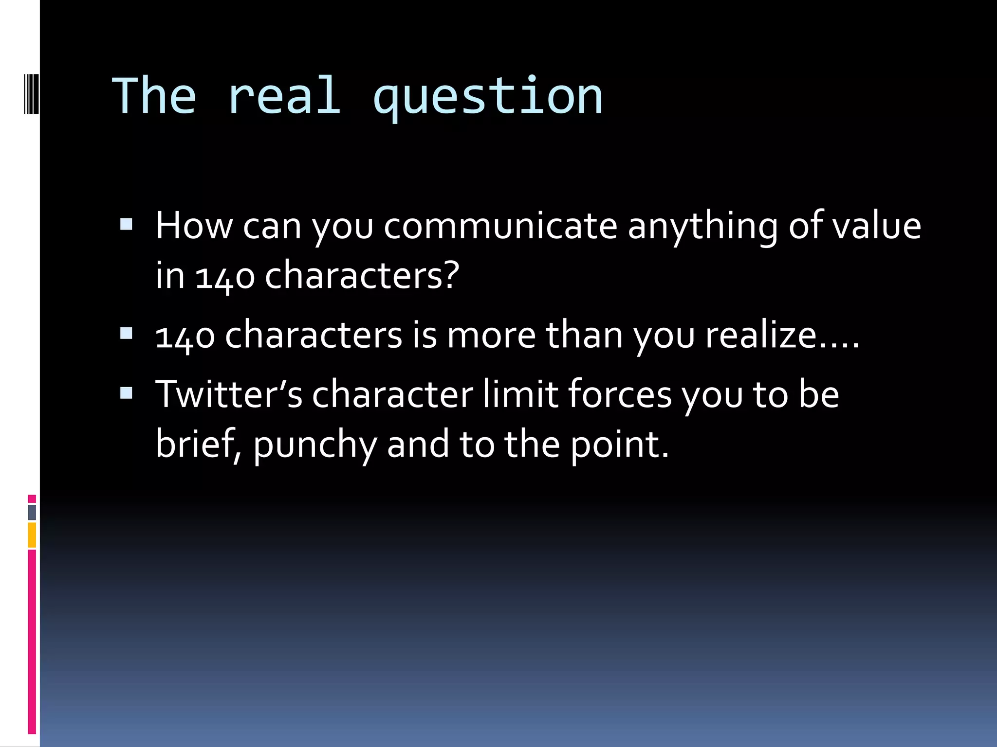 The real question
 How can you communicate anything of value
in 140 characters?
 140 characters is more than you realize….
 Twitter’s character limit forces you to be
brief, punchy and to the point.
 