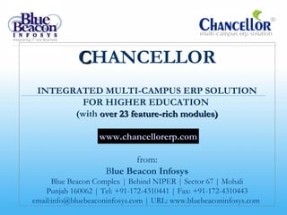 CHANCELLOR
 INTEGRATED MULTI-CAMPUS ERP SOLUTION
        FOR HIGHER EDUCATION
       (with over 23 feature-rich modules)

                   www.chancellorerp.com

                            from:
                     Blue Beacon Infosys
      Blue Beacon Complex | Behind NIPER | Sector 67 | Mohali
    Punjab 160062 | Tel: +91-172-4310441 | Fax: +91-172-4310443
email:info@bluebeaconinfosys.com | URL: www.bluebeaconinfosys.com
 