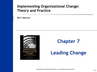 7-1
Implementing Organizational Change:
Theory and Practice
Bert Spector
Chapter 7
Leading Change
Copyright © 2013 Pearson Education, Inc. publishing as Prentice Hall
 