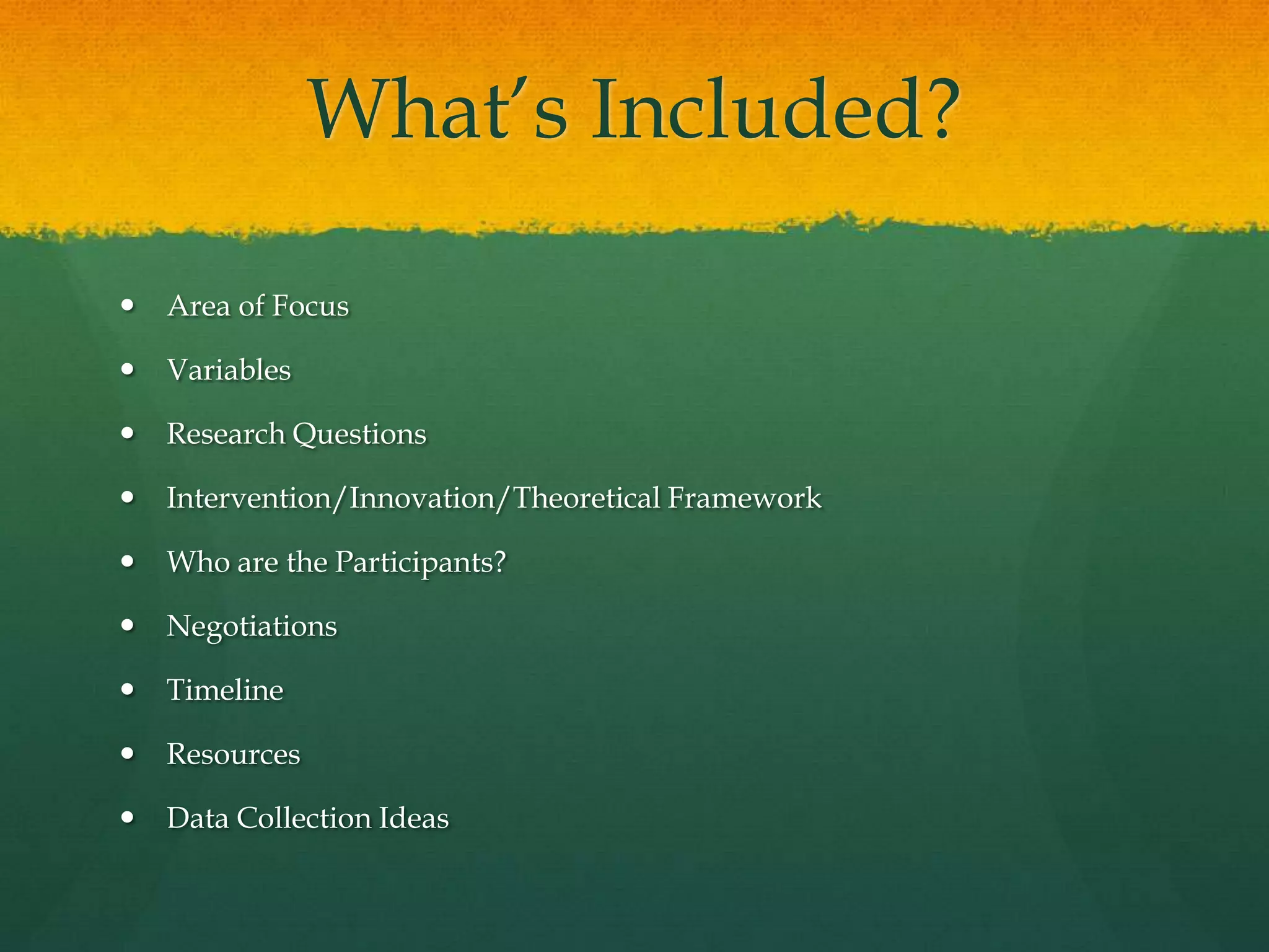 What’s Included?Area of FocusVariablesResearch QuestionsIntervention/Innovation/Theoretical FrameworkWho are the Participants?NegotiationsTimelineResourcesData Collection Ideas