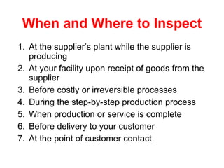 When and Where to Inspect At the supplier’s plant while the supplier is producing At your facility upon receipt of goods from the supplier Before costly or irreversible processes During the step-by-step production process When production or service is complete Before delivery to your customer At the point of customer contact 