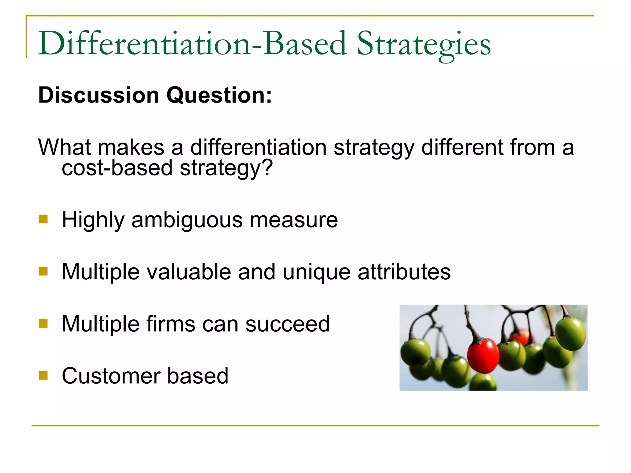 Differentiation-Based Strategies Discussion Question: What makes a differentiation strategy different from a cost-based strategy? Highly ambiguous measure Multiple valuable and unique attributes Multiple firms can succeed Customer based 