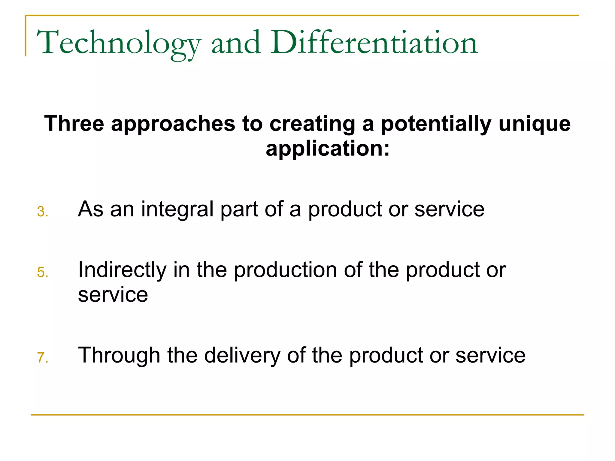 Technology and Differentiation Three approaches to creating a potentially unique application: As an integral part of a product or service Indirectly in the production of the product or service Through the delivery of the product or service 
