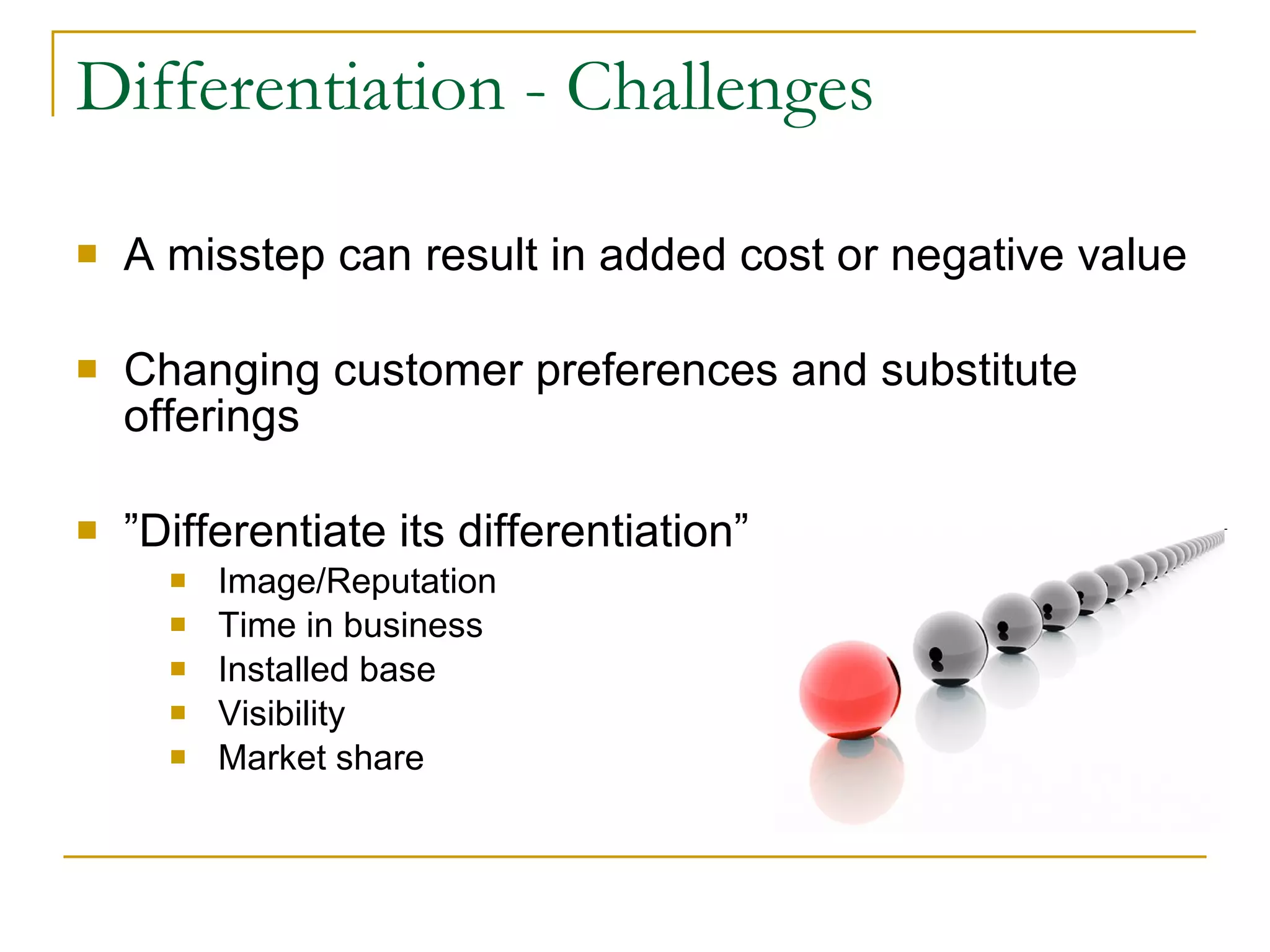 Differentiation - Challenges A misstep can result in added cost or negative value Changing customer preferences and substitute offerings ” Differentiate its differentiation” Image/Reputation Time in business Installed base Visibility Market share 