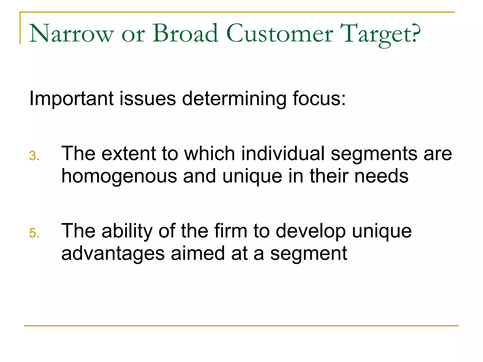 Narrow or Broad Customer Target? Important issues determining focus: The extent to which individual segments are homogenous and unique in their needs The ability of the firm to develop unique advantages aimed at a segment 