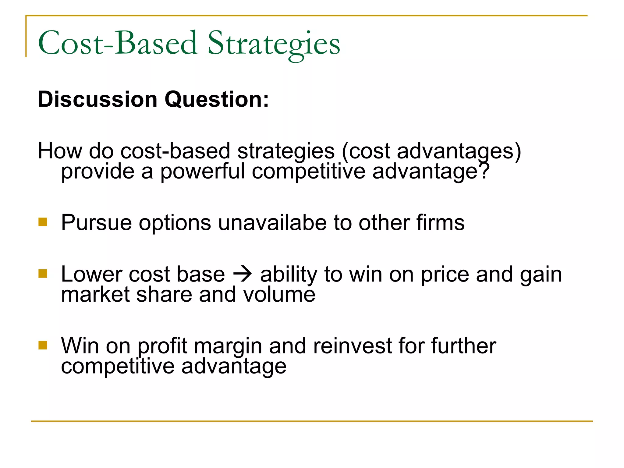 Cost-Based Strategies Discussion Question: How do cost-based strategies (cost advantages) provide a powerful competitive advantage? Pursue options unavailabe to other firms Lower cost base    ability to win on price and gain market share and volume Win on profit margin and reinvest for further competitive advantage 