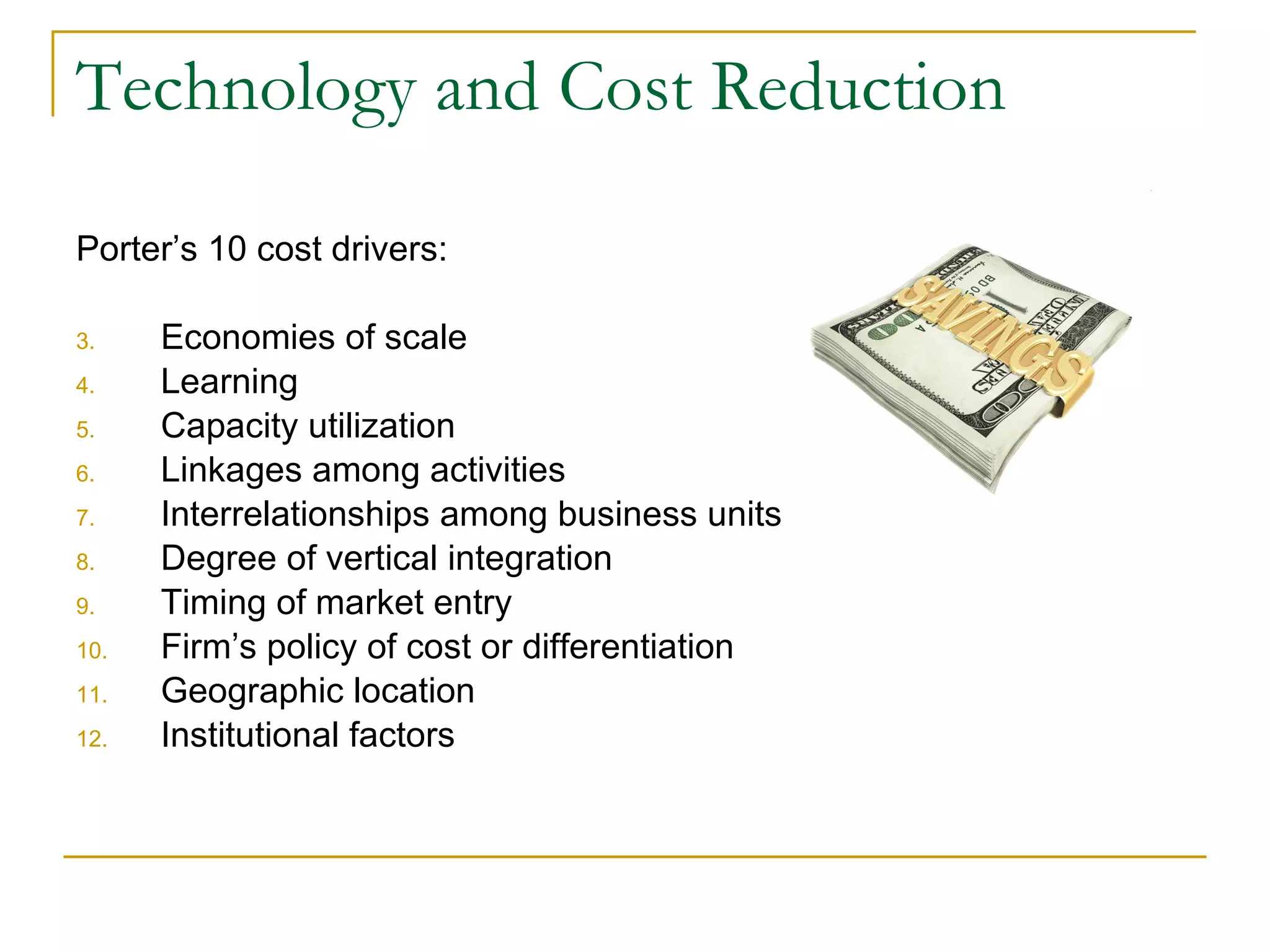 Technology and Cost Reduction Porter’s 10 cost drivers: Economies of scale Learning Capacity utilization Linkages among activities Interrelationships among business units Degree of vertical integration Timing of market entry Firm’s policy of cost or differentiation Geographic location Institutional factors 