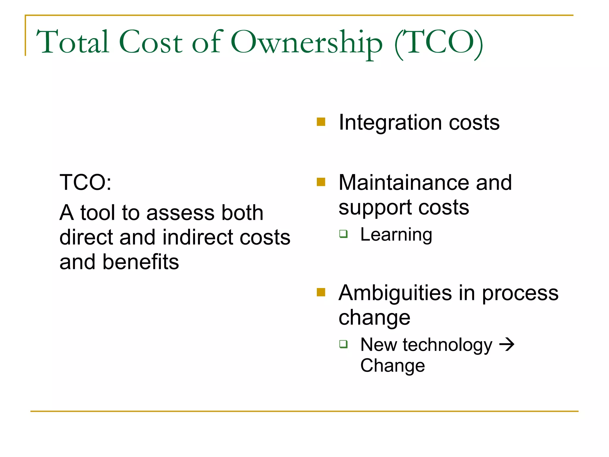 Total Cost of Ownership (TCO) TCO: A tool to assess both direct and indirect costs and benefits Integration costs Maintainance and support costs Learning Ambiguities in process change New technology    Change 