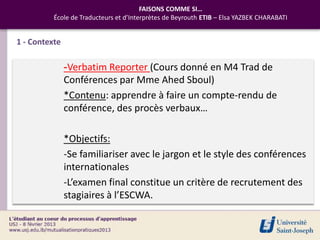 FAISONS COMME SI…
          École de Traducteurs et d’Interprètes de Beyrouth ETIB – Elsa YAZBEK CHARABATI


1 - Contexte

               -Verbatim Reporter (Cours donné en M4 Trad de
               Conférences par Mme Ahed Sboul)
               *Contenu: apprendre à faire un compte-rendu de
               conférence, des procès verbaux…

               *Objectifs:
               -Se familiariser avec le jargon et le style des conférences
               internationales
               -L’examen final constitue un critère de recrutement des
               stagiaires à l’ESCWA.
 