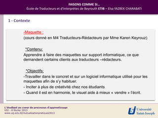 FAISONS COMME SI…
          École de Traducteurs et d’Interprètes de Beyrouth ETIB – Elsa YAZBEK CHARABATI


1 - Contexte

        -Maquette :
        (cours donné en M4 Traducteurs-Rédacteurs par Mme Karen Keyrouz)

         *Contenu:
        Apprendre à faire des maquettes sur support informatique, ce que
        demandent certains clients aux traducteurs –rédacteurs.

          *Objectifs:
        -Travailler dans le concret et sur un logiciel informatique utilisé pour les
        maquettes afin de s’y habituer.
        - Inciter à plus de créativité chez nos étudiants
        - Quand il est en harmonie, le visuel aide à mieux « vendre » l’écrit.
 