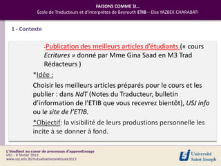 FAISONS COMME SI…
          École de Traducteurs et d’Interprètes de Beyrouth ETIB – Elsa YAZBEK CHARABATI


1 - Contexte

               -Publication
                          des meilleurs articles d’étudiants (« cours
            Ecritures » donné par Mme Gina Saad en M3 Trad
            Rédacteurs )
        *Idée :
        Choisir les meilleurs articles préparés pour le cours et les
        publier : dans NdT (Notes du Traducteur, bulletin
        d’information de l’ETIB que vous recevrez bientôt), USJ info
        ou le site de l’ETIB.
        *Objectif: la visibilité de leurs produstions personnelle les
        incite à se donner à fond.
 