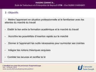 FAISONS COMME SI…
          École de Traducteurs et d’Interprètes de Beyrouth ETIB – Elsa YAZBEK CHARABATI


2 - Objectifs

- Mettre l’apprenant en situation professionnelle et le familiariser avec les
attentes du marché du travail

- Etablir le lien entre la formation académique et le marché du travail

-   Accroître les possibilités d’insertion rapide sur le marché

-   Donner à l’apprenant les outils nécessaires pour surmonter ses craintes

-   Intégrer les notions théoriques acquises

- Combler les lacunes et rectifier le tir
 