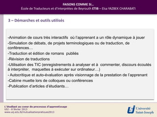 FAISONS COMME SI…
       École de Traducteurs et d’Interprètes de Beyrouth ETIB – Elsa YAZBEK CHARABATI


3 – Démarches et outils utilisés


-Animation de cours très interactifs où l’apprenant a un rôle dynamique à jouer
-Simulation de débats, de projets terminologiques ou de traduction, de
conférences…
-Traduction et édition de romans publiés
-Révision de traductions
-Utilisation des TIC (enregistrements à analyser et à commenter, discours écoutés
à interpréter, maquettes à exécuter sur ordinateur…)
- Autocritique et auto-évaluation après visionnage de la prestation de l’apprenant
-Cabine muette lors de colloques ou conférences
-Publication d’articles d’étudiants…
 