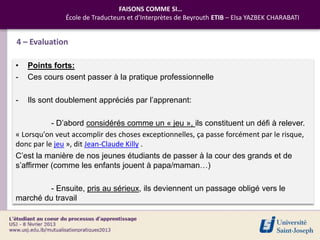FAISONS COMME SI…
               École de Traducteurs et d’Interprètes de Beyrouth ETIB – Elsa YAZBEK CHARABATI


4 – Evaluation

•   Points forts:
-   Ces cours osent passer à la pratique professionnelle

-   Ils sont doublement appréciés par l’apprenant:

           - D’abord considérés comme un « jeu », ils constituent un défi à relever.
« Lorsqu'on veut accomplir des choses exceptionnelles, ça passe forcément par le risque,
donc par le jeu », dit Jean-Claude Killy .
C’est la manière de nos jeunes étudiants de passer à la cour des grands et de
s’affirmer (comme les enfants jouent à papa/maman…)

         - Ensuite, pris au sérieux, ils deviennent un passage obligé vers le
marché du travail
 