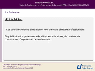 FAISONS COMME SI…
               École de Traducteurs et d’Interprètes de Beyrouth ETIB – Elsa YAZBEK CHARABATI


4 – Evaluation

- Points faibles:



- Ces cours restent une simulation et non une vraie situation professionnelle.

Et qui dit situation professionnelle, dit facteurs de stress, de rivalités, de
concurrence, d’imprévus et de contretemps…
 