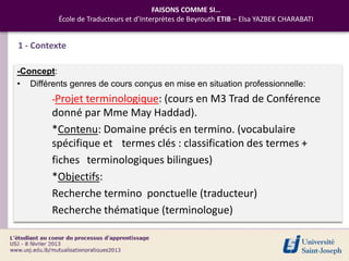 FAISONS COMME SI…
          École de Traducteurs et d’Interprètes de Beyrouth ETIB – Elsa YAZBEK CHARABATI


1 - Contexte

-Concept:
• Différents genres de cours conçus en mise en situation professionnelle:
        -Projet terminologique: (cours en               M3 Trad de Conférence
        donné par Mme May Haddad).
        *Contenu: Domaine précis en termino. (vocabulaire
        spécifique et termes clés : classification des termes +
        fiches terminologiques bilingues)
        *Objectifs:
        Recherche termino ponctuelle (traducteur)
        Recherche thématique (terminologue)
 