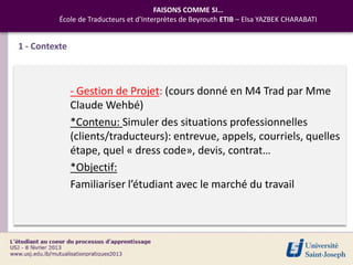 FAISONS COMME SI…
          École de Traducteurs et d’Interprètes de Beyrouth ETIB – Elsa YAZBEK CHARABATI


1 - Contexte



               - Gestion de Projet: (cours donné en M4 Trad par Mme
               Claude Wehbé)
               *Contenu: Simuler des situations professionnelles
               (clients/traducteurs): entrevue, appels, courriels, quelles
               étape, quel « dress code», devis, contrat…
               *Objectif:
               Familiariser l’étudiant avec le marché du travail
 